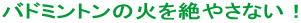 バドミントンの火を絶やさない！